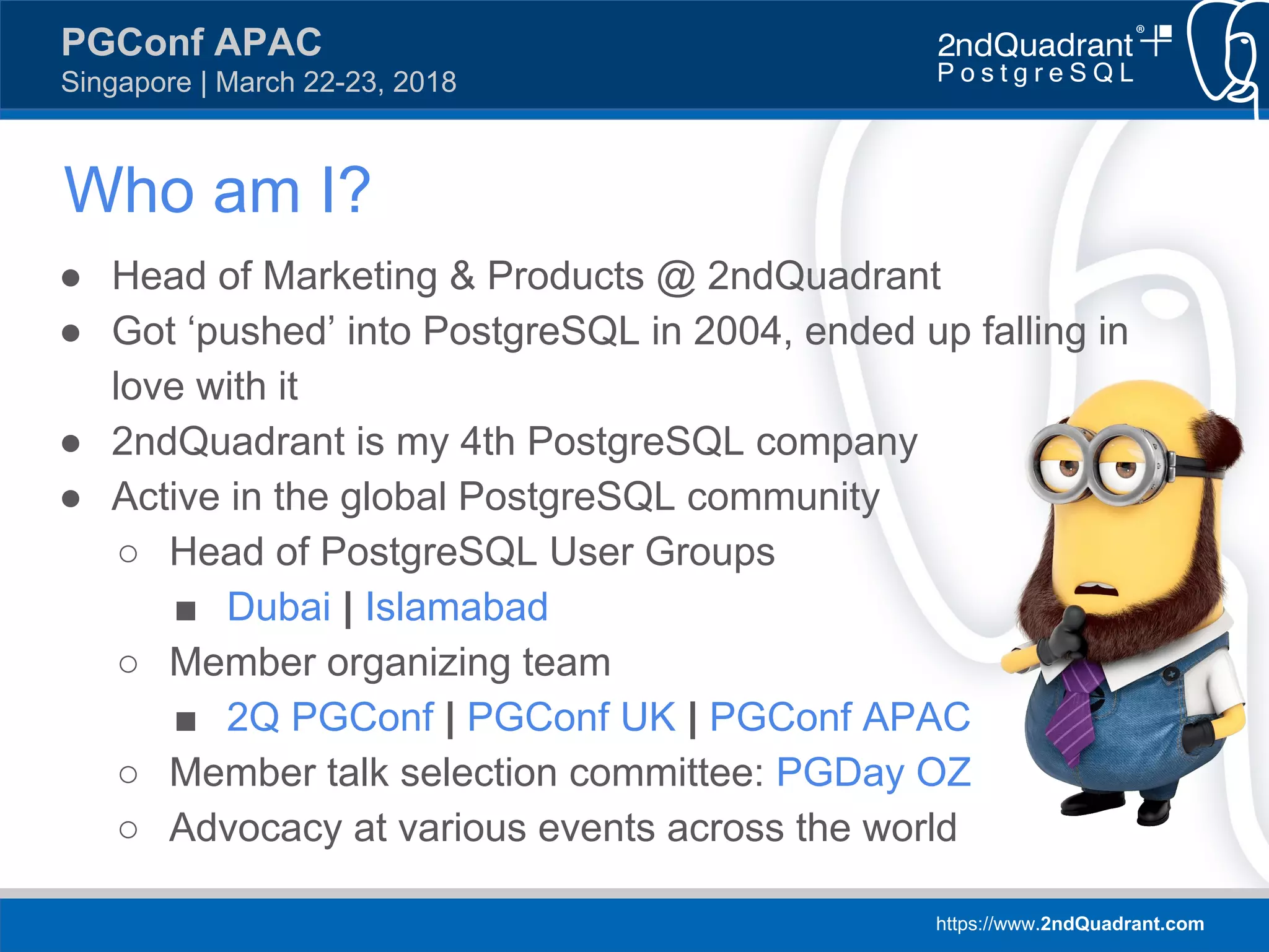 https://www.2ndQuadrant.com
PGConf APAC
Singapore | March 22-23, 2018
Who am I?
● Head of Marketing & Products @ 2ndQuadrant
● Got ‘pushed’ into PostgreSQL in 2004, ended up falling in
love with it
● 2ndQuadrant is my 4th PostgreSQL company
● Active in the global PostgreSQL community
○ Head of PostgreSQL User Groups
■ Dubai | Islamabad
○ Member organizing team
■ 2Q PGConf | PGConf UK | PGConf APAC
○ Member talk selection committee: PGDay OZ
○ Advocacy at various events across the world
 