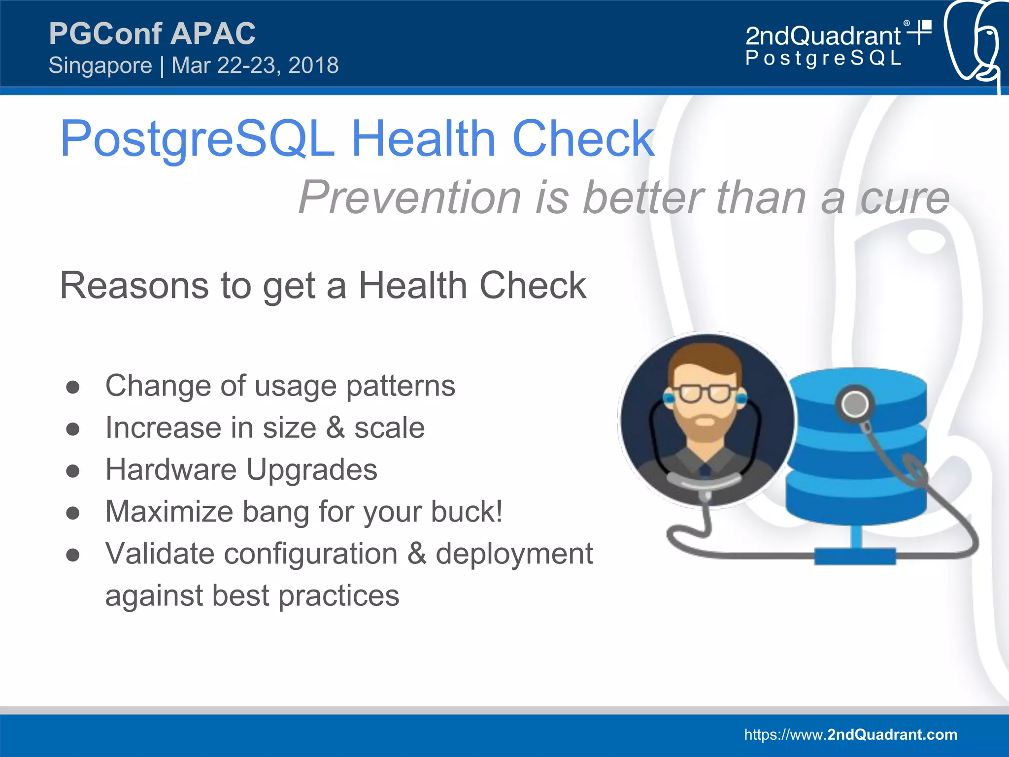 https://www.2ndQuadrant.com
PGConf APAC
Singapore | Mar 22-23, 2018
Reasons to get a Health Check
● Change of usage patterns
● Increase in size & scale
● Hardware Upgrades
● Maximize bang for your buck!
● Validate configuration & deployment
against best practices
PostgreSQL Health Check
Prevention is better than a cure
 