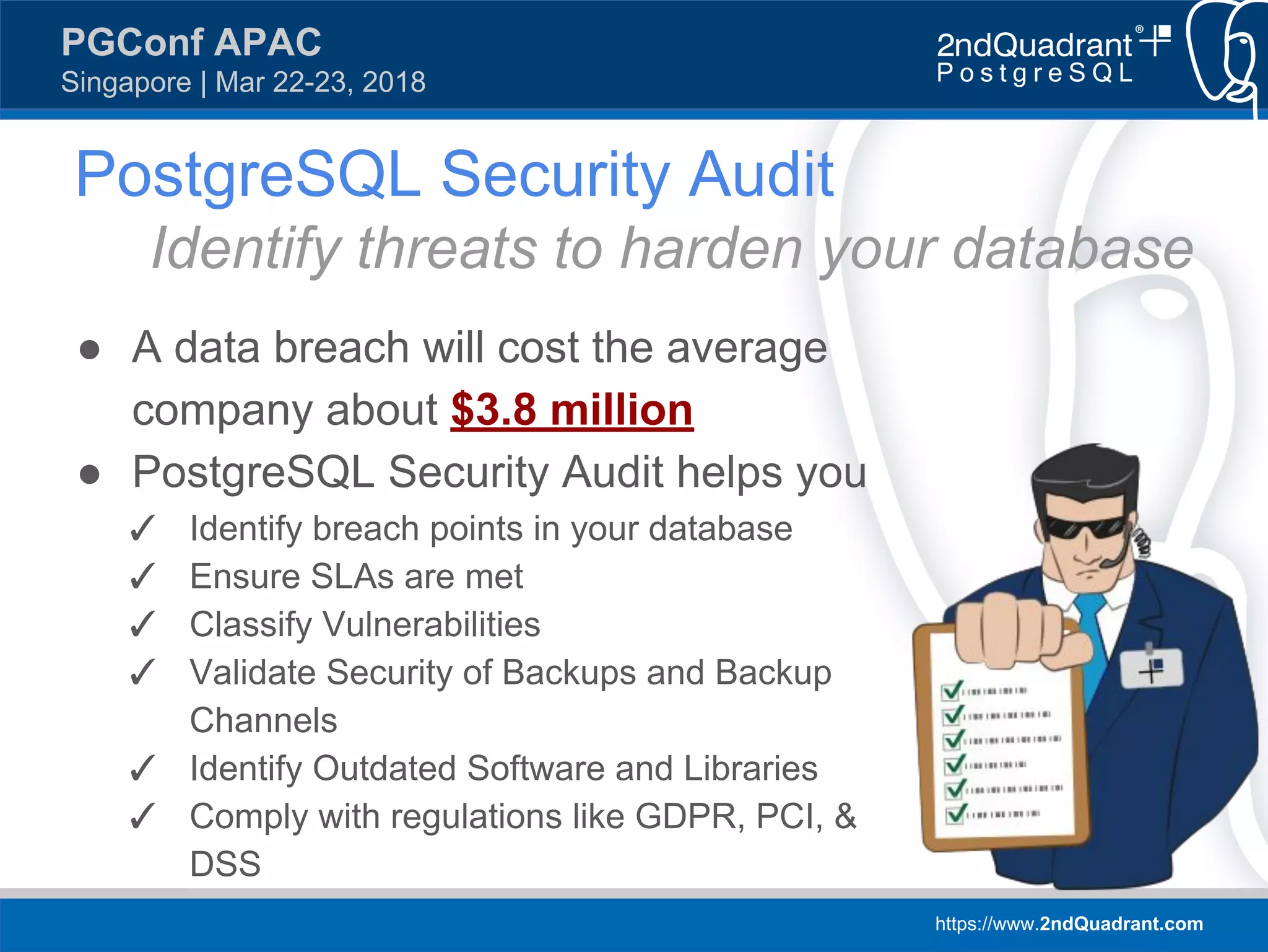 https://www.2ndQuadrant.com
PGConf APAC
Singapore | Mar 22-23, 2018
● A data breach will cost the average
company about $3.8 million
● PostgreSQL Security Audit helps you
✓ Identify breach points in your database
✓ Ensure SLAs are met
✓ Classify Vulnerabilities
✓ Validate Security of Backups and Backup
Channels
✓ Identify Outdated Software and Libraries
✓ Comply with regulations like GDPR, PCI, &
DSS
PostgreSQL Security Audit
Identify threats to harden your database
 