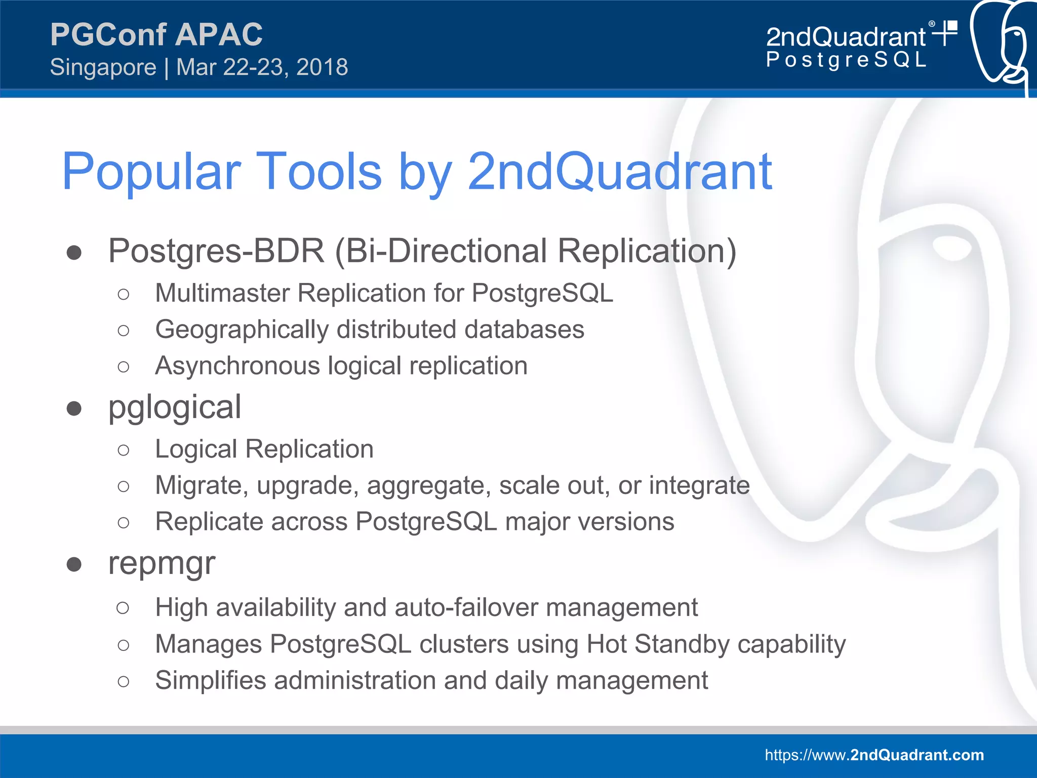 https://www.2ndQuadrant.com
PGConf APAC
Singapore | Mar 22-23, 2018
● Postgres-BDR (Bi-Directional Replication)
○ Multimaster Replication for PostgreSQL
○ Geographically distributed databases
○ Asynchronous logical replication
● pglogical
○ Logical Replication
○ Migrate, upgrade, aggregate, scale out, or integrate
○ Replicate across PostgreSQL major versions
● repmgr
○ High availability and auto-failover management
○ Manages PostgreSQL clusters using Hot Standby capability
○ Simplifies administration and daily management
Popular Tools by 2ndQuadrant
 