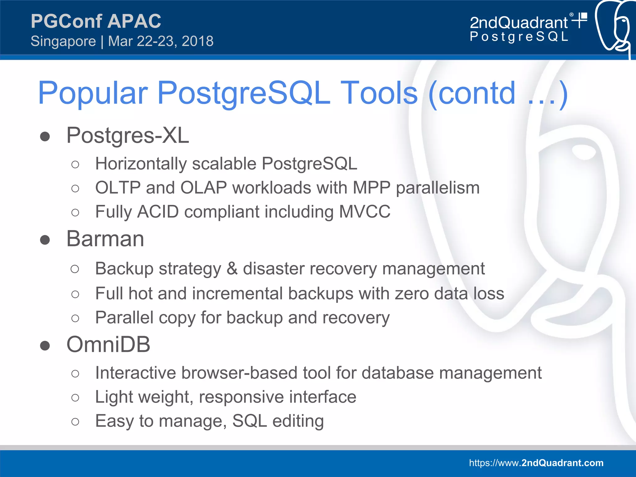 https://www.2ndQuadrant.com
PGConf APAC
Singapore | Mar 22-23, 2018
Popular PostgreSQL Tools (contd …)
● Postgres-XL
○ Horizontally scalable PostgreSQL
○ OLTP and OLAP workloads with MPP parallelism
○ Fully ACID compliant including MVCC
● Barman
○ Backup strategy & disaster recovery management
○ Full hot and incremental backups with zero data loss
○ Parallel copy for backup and recovery
● OmniDB
○ Interactive browser-based tool for database management
○ Light weight, responsive interface
○ Easy to manage, SQL editing
 