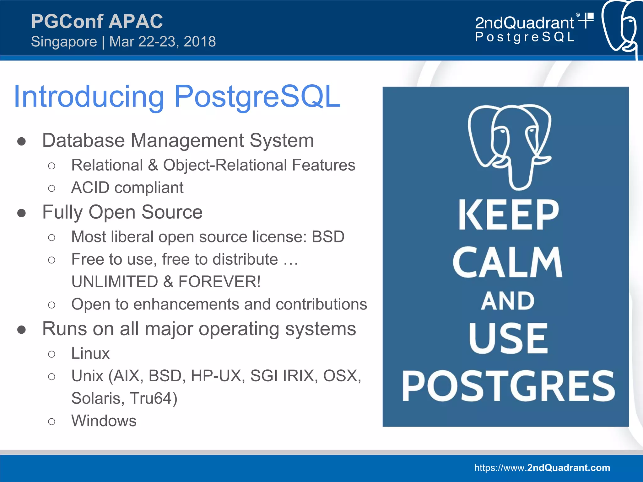 https://www.2ndQuadrant.com
PGConf APAC
Singapore | Mar 22-23, 2018
Introducing PostgreSQL
● Database Management System
○ Relational & Object-Relational Features
○ ACID compliant
● Fully Open Source
○ Most liberal open source license: BSD
○ Free to use, free to distribute …
UNLIMITED & FOREVER!
○ Open to enhancements and contributions
● Runs on all major operating systems
○ Linux
○ Unix (AIX, BSD, HP-UX, SGI IRIX, OSX,
Solaris, Tru64)
○ Windows
 