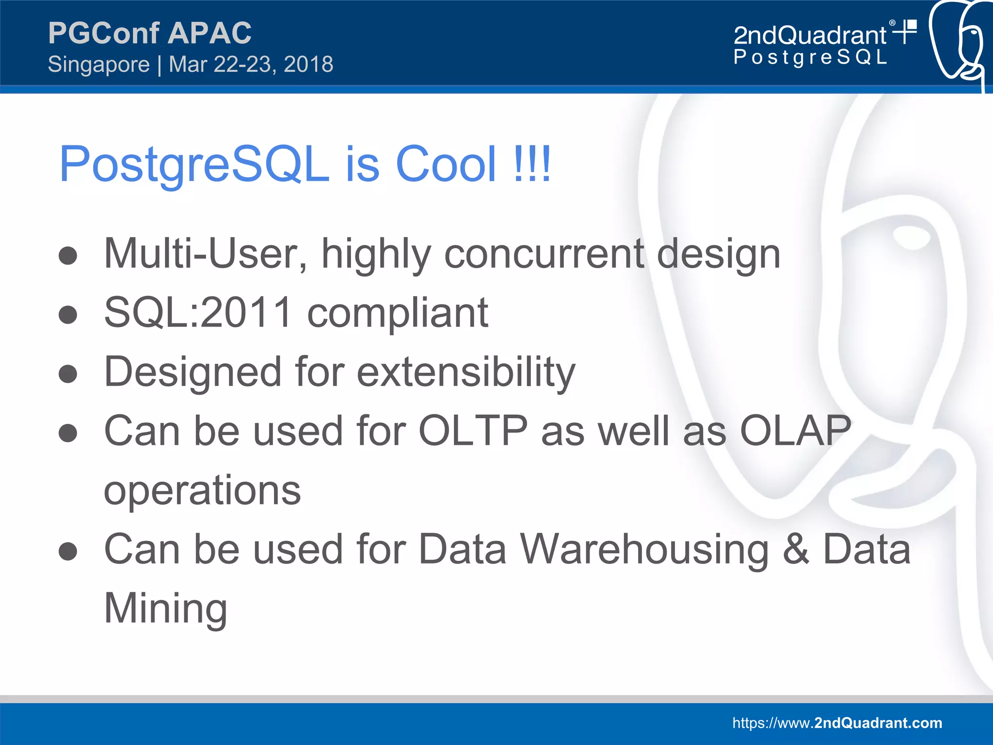 https://www.2ndQuadrant.com
PGConf APAC
Singapore | Mar 22-23, 2018
PostgreSQL is Cool !!!
● Multi-User, highly concurrent design
● SQL:2011 compliant
● Designed for extensibility
● Can be used for OLTP as well as OLAP
operations
● Can be used for Data Warehousing & Data
Mining
 