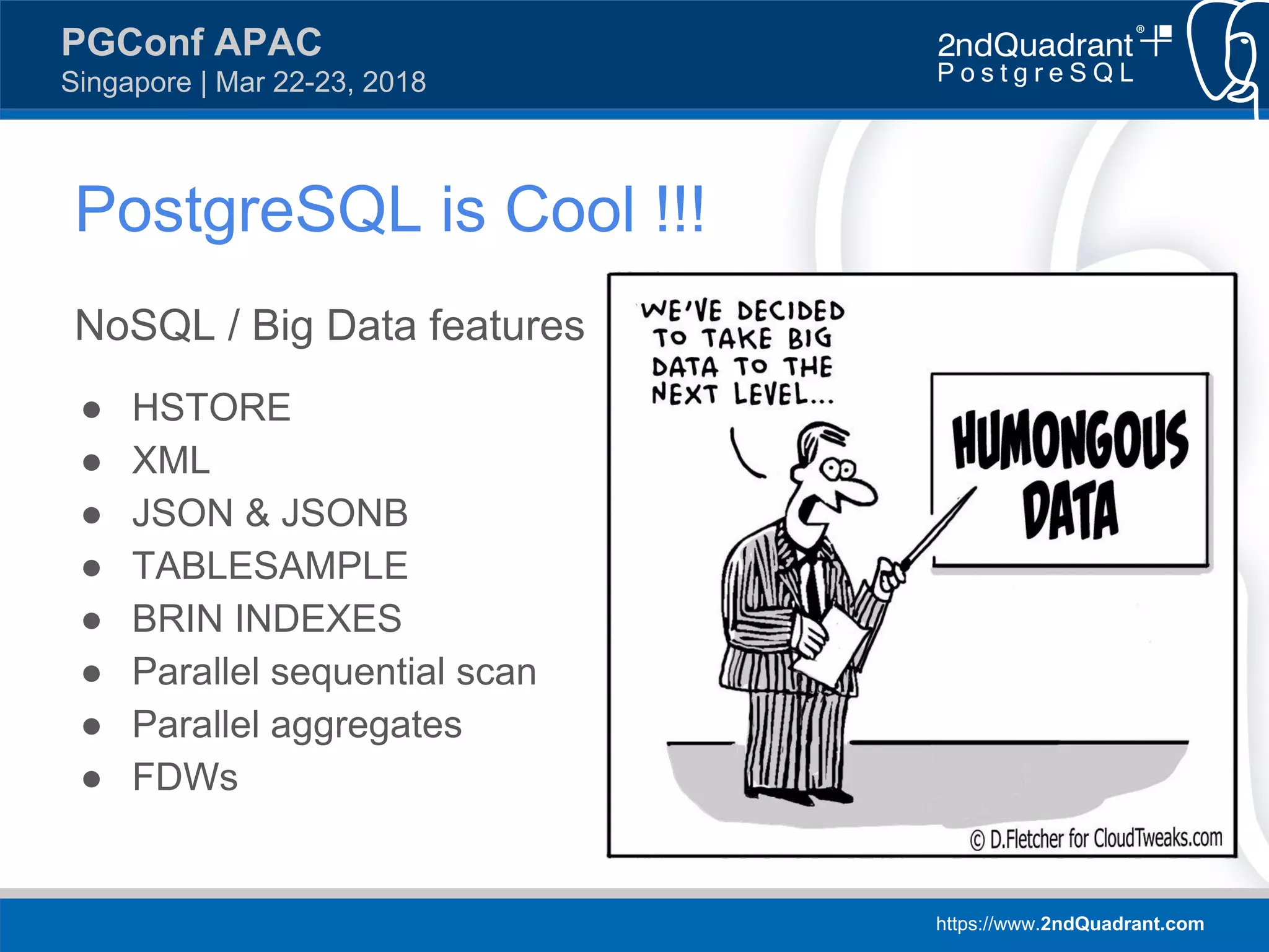 https://www.2ndQuadrant.com
PGConf APAC
Singapore | Mar 22-23, 2018
NoSQL / Big Data features
● HSTORE
● XML
● JSON & JSONB
● TABLESAMPLE
● BRIN INDEXES
● Parallel sequential scan
● Parallel aggregates
● FDWs
PostgreSQL is Cool !!!
 
