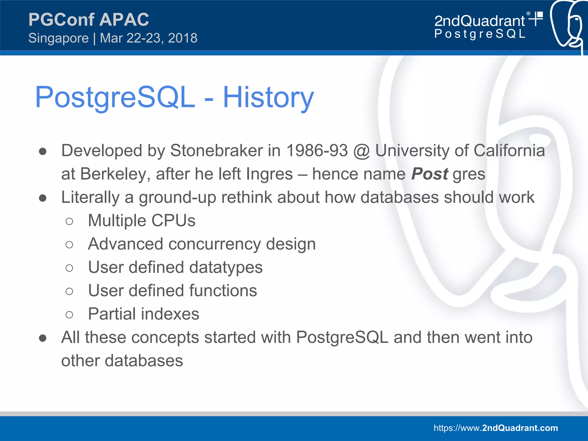 https://www.2ndQuadrant.com
PGConf APAC
Singapore | Mar 22-23, 2018
PostgreSQL - History
● Developed by Stonebraker in 1986-93 @ University of California
at Berkeley, after he left Ingres – hence name Post gres
● Literally a ground-up rethink about how databases should work
○ Multiple CPUs
○ Advanced concurrency design
○ User defined datatypes
○ User defined functions
○ Partial indexes
● All these concepts started with PostgreSQL and then went into
other databases
 
