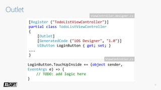 [Register ("TodoListViewController")]
partial class TodoListViewController
{
[Outlet]
[GeneratedCode ("iOS Designer", "1.0")]
UIButton LoginButton { get; set; }
...
}
LoginButton.TouchUpInside += (object sender,
EventArgs e) => {
// TODO: add logic here
}
ViewController.designer.cs
ViewController.cs
 