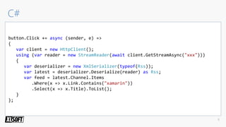 button.Click += async (sender, e) =>
{
var client = new HttpClient();
using (var reader = new StreamReader(await client.GetStreamAsync("xxx")))
{
var deserializer = new XmlSerializer(typeof(Rss));
var latest = deserializer.Deserialize(reader) as Rss;
var feed = latest.Channel.Items
.Where(x => x.Link.Contains("xamarin"))
.Select(x => x.Title).ToList();
}
};
 