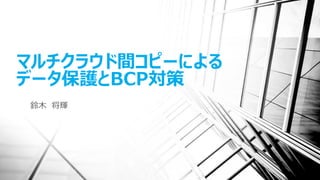 マルチクラウド間コピーによる
データ保護とBCP対策
鈴木 将輝
 