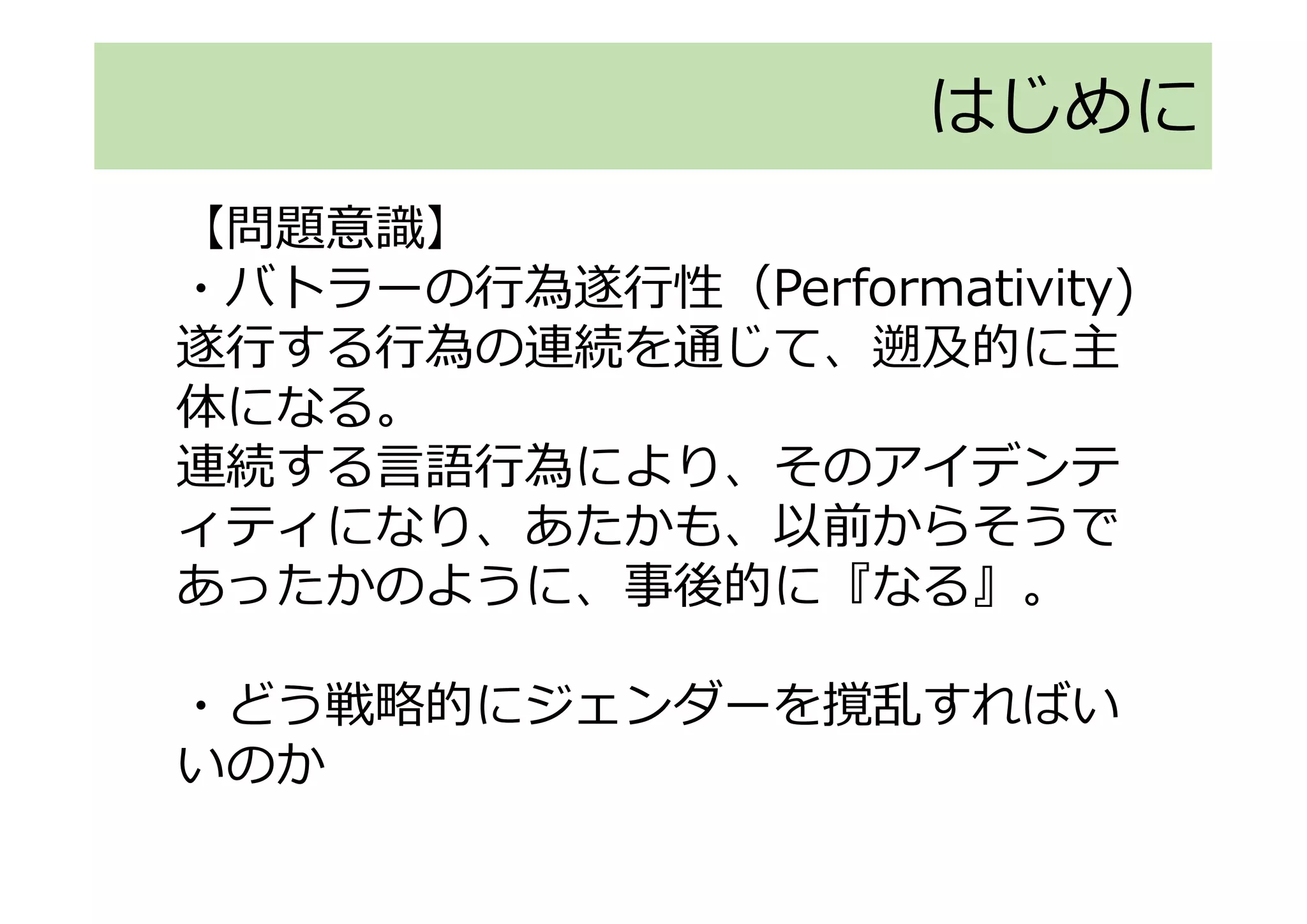 【問題意識】
・バトラーの行為遂行性（Performativity)
遂行する行為の連続を通じて、遡及的に主
体になる。
連続する言語行為により、そのアイデンテ
ィティになり、あたかも、以前からそうで
あったかのように、事後的に『なる』。
・どう戦略的にジェンダーを撹乱すればい
いのか
はじめに
 