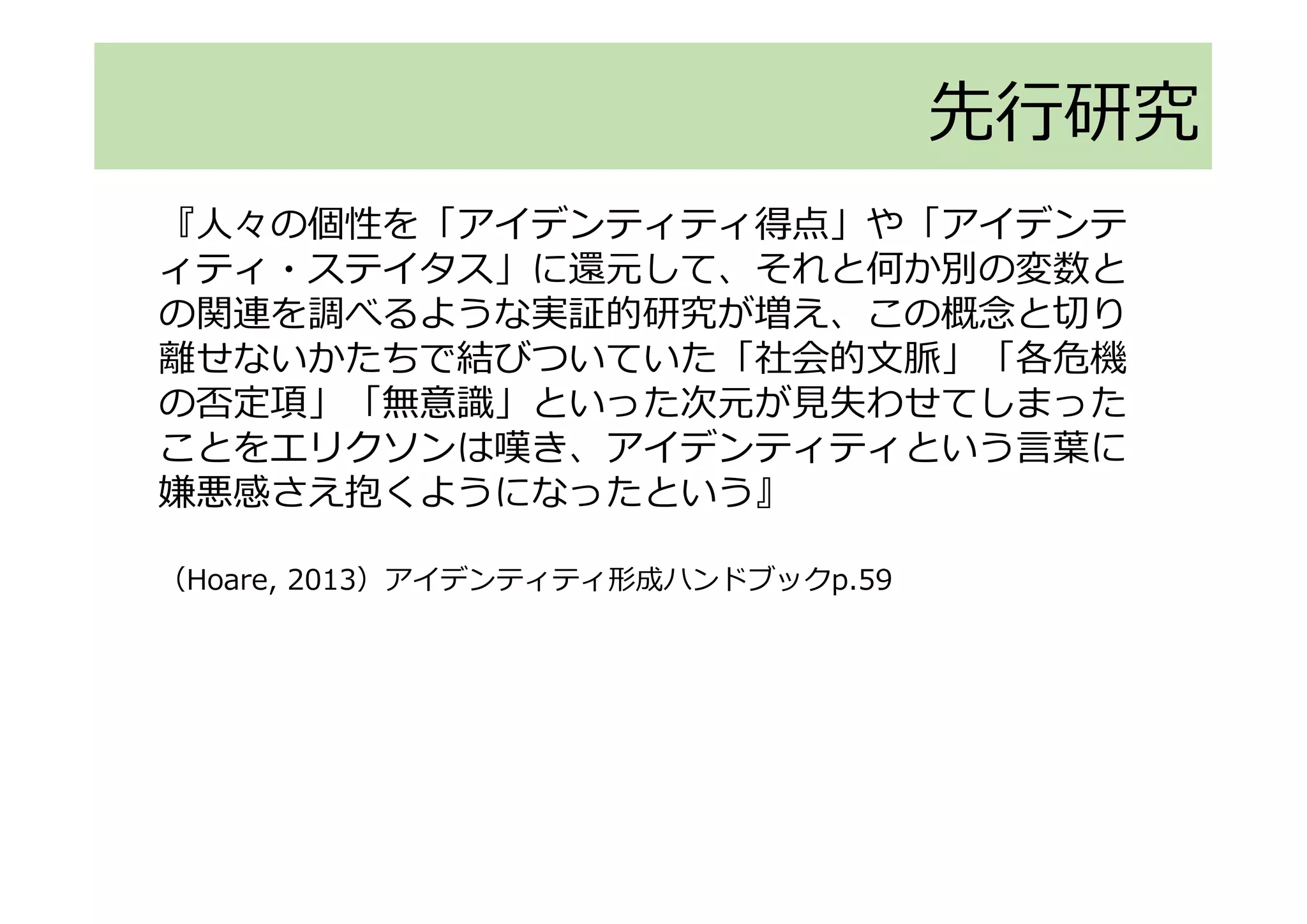 先行研究
『人々の個性を「アイデンティティ得点」や「アイデンテ
ィティ・ステイタス」に還元して、それと何か別の変数と
の関連を調べるような実証的研究が増え、この概念と切り
離せないかたちで結びついていた「社会的文脈」「各危機
の否定項」「無意識」といった次元が見失わせてしまった
ことをエリクソンは嘆き、アイデンティティという言葉に
嫌悪感さえ抱くようになったという』
（Hoare, 2013）アイデンティティ形成ハンドブックp.59
 