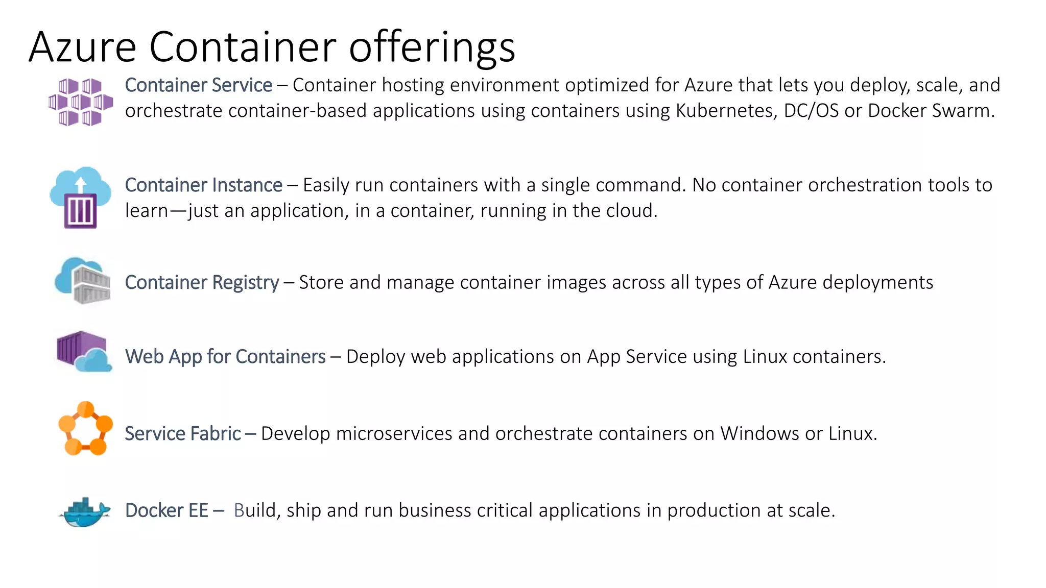 Azure Container offerings
Container Service – Container hosting environment optimized for Azure that lets you deploy, scale, and
orchestrate container-based applications using containers using Kubernetes, DC/OS or Docker Swarm.
Container Instance – Easily run containers with a single command. No container orchestration tools to
learn—just an application, in a container, running in the cloud.
Container Registry – Store and manage container images across all types of Azure deployments
Web App for Containers – Deploy web applications on App Service using Linux containers.
Service Fabric – Develop microservices and orchestrate containers on Windows or Linux.
Docker EE – Build, ship and run business critical applications in production at scale.
 