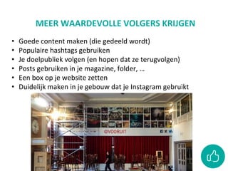 MEER WAARDEVOLLE VOLGERS KRIJGEN
• Goede content maken (die gedeeld wordt)
• Populaire hashtags gebruiken
• Je doelpubliek volgen (en hopen dat ze terugvolgen)
• Posts gebruiken in je magazine, folder, …
• Een box op je website zetten
• Duidelijk maken in je gebouw dat je Instagram gebruikt
 