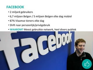 FACEBOOK
• 2 miljard gebruikers
• 6,7 miljoen Belgen / 5 miljoen Belgen elke dag mobiel
• 87% Vlaamse tieners elke dag
• Shift naar persoonlijk/privégebruik
• WAAROM? Meest gebruikte netwerk, heel divers publiek
 