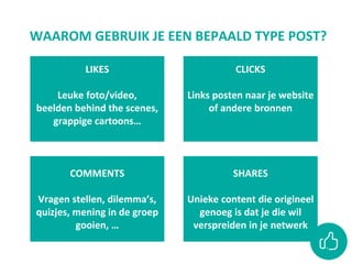 WAAROM GEBRUIK JE EEN BEPAALD TYPE POST?
SHARES
Unieke content die origineel
genoeg is dat je die wil
verspreiden in je netwerk
LIKES
Leuke foto/video,
beelden behind the scenes,
grappige cartoons…
CLICKS
Links posten naar je website
of andere bronnen
COMMENTS
Vragen stellen, dilemma’s,
quizjes, mening in de groep
gooien, …
 