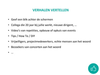 VERHALEN VERTELLEN
• Geef een blik achter de schermen
• Collega die 20 jaar bij jullie werkt, nieuwe dirigent, …
• Video’s van repetities, opbouw of opkuis van events
• Tips / How To / DIY
• Vrijwilligers, projectmedewerkers, echte mensen aan het woord
• Bezoekers van concerten aan het woord
• …
 