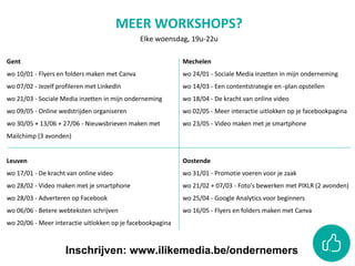 Gent
wo 10/01 - Flyers en folders maken met Canva
wo 07/02 - Jezelf profileren met LinkedIn
wo 21/03 - Sociale Media inzetten in mijn onderneming
wo 09/05 - Online wedstrijden organiseren
wo 30/05 + 13/06 + 27/06 - Nieuwsbrieven maken met
Mailchimp (3 avonden)
Leuven
wo 17/01 - De kracht van online video
wo 28/02 - Video maken met je smartphone
wo 28/03 - Adverteren op Facebook
wo 06/06 - Betere webteksten schrijven
wo 20/06 - Meer interactie uitlokken op je facebookpagina
Mechelen
wo 24/01 - Sociale Media inzetten in mijn onderneming
wo 14/03 - Een contentstrategie en -plan opstellen
wo 18/04 - De kracht van online video
wo 02/05 - Meer interactie uitlokken op je facebookpagina
wo 23/05 - Video maken met je smartphone
Oostende
wo 31/01 - Promotie voeren voor je zaak
wo 21/02 + 07/03 - Foto's bewerken met PIXLR (2 avonden)
wo 25/04 - Google Analytics voor beginners
wo 16/05 - Flyers en folders maken met Canva
MEER WORKSHOPS?
Elke woensdag, 19u-22u
Inschrijven: www.ilikemedia.be/ondernemers
 