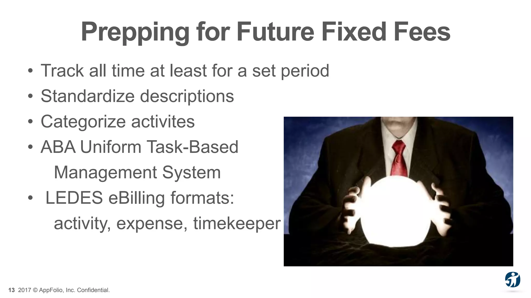 13 2017 © AppFolio, Inc. Confidential.
Prepping for Future Fixed Fees
• Track all time at least for a set period
• Standardize descriptions
• Categorize activites
• ABA Uniform Task-Based
Management System
• LEDES eBilling formats:
activity, expense, timekeeper
 