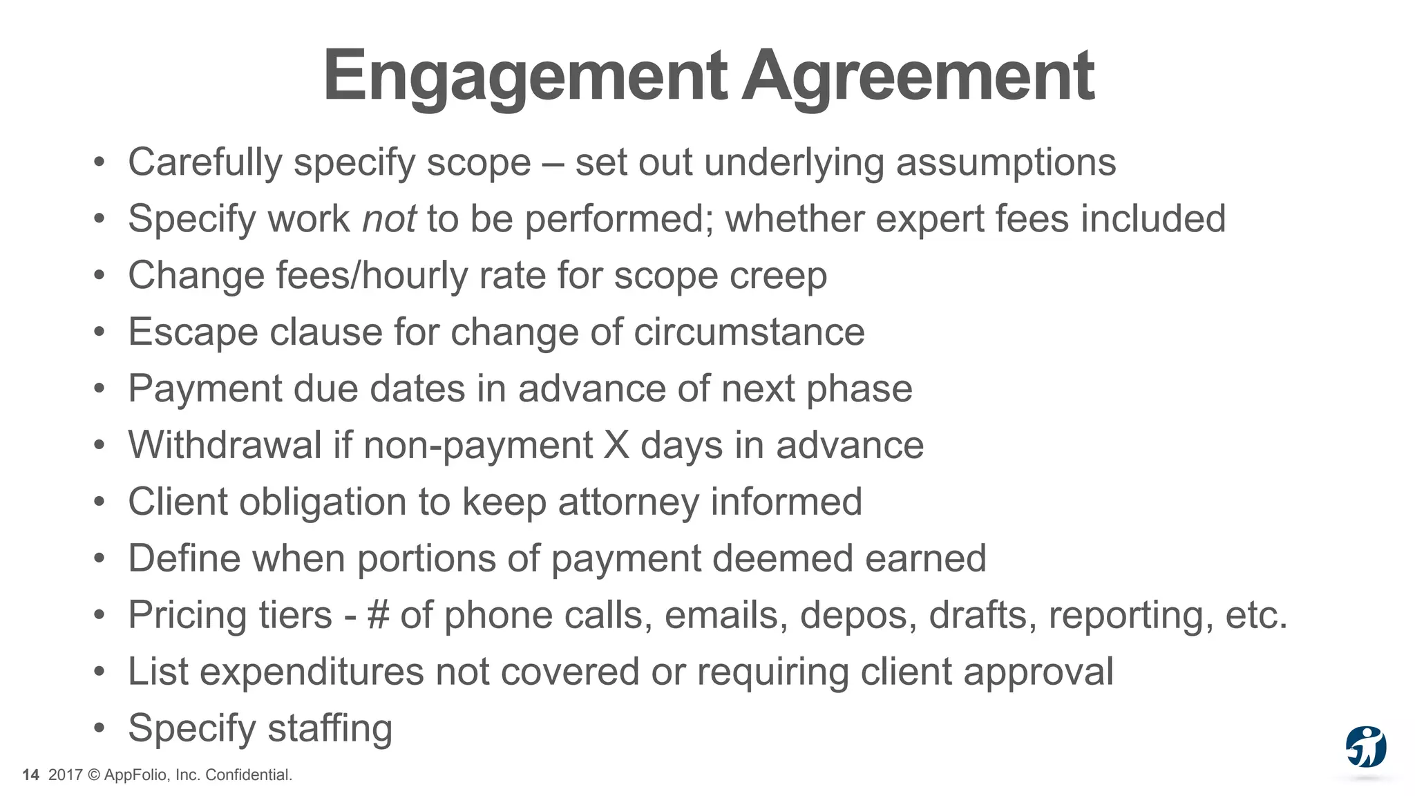 14 2017 © AppFolio, Inc. Confidential.
Engagement Agreement
• Carefully specify scope – set out underlying assumptions
• Specify work not to be performed; whether expert fees included
• Change fees/hourly rate for scope creep
• Escape clause for change of circumstance
• Payment due dates in advance of next phase
• Withdrawal if non-payment X days in advance
• Client obligation to keep attorney informed
• Define when portions of payment deemed earned
• Pricing tiers - # of phone calls, emails, depos, drafts, reporting, etc.
• List expenditures not covered or requiring client approval
• Specify staffing
 