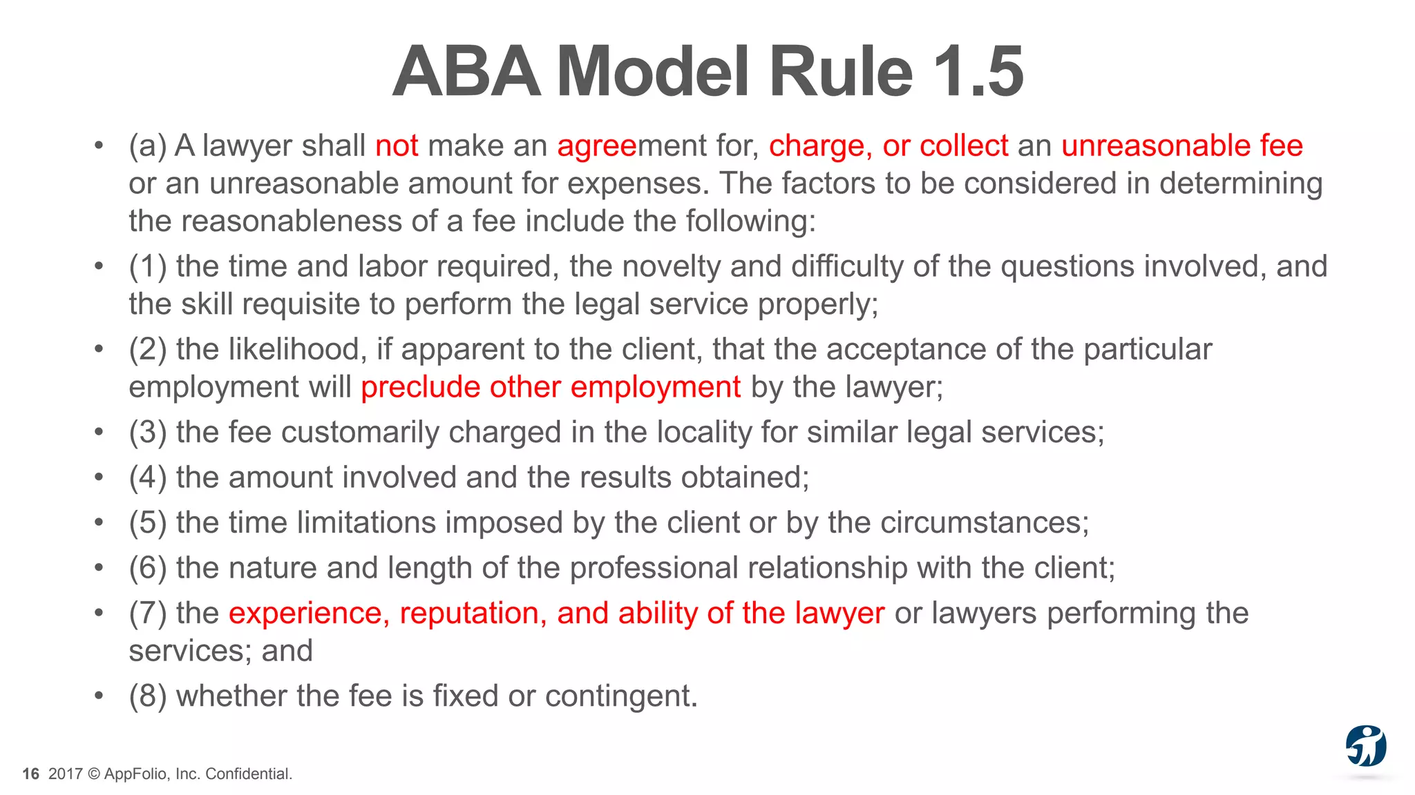 16 2017 © AppFolio, Inc. Confidential.
ABA Model Rule 1.5
• (a) A lawyer shall not make an agreement for, charge, or collect an unreasonable fee
or an unreasonable amount for expenses. The factors to be considered in determining
the reasonableness of a fee include the following:
• (1) the time and labor required, the novelty and difficulty of the questions involved, and
the skill requisite to perform the legal service properly;
• (2) the likelihood, if apparent to the client, that the acceptance of the particular
employment will preclude other employment by the lawyer;
• (3) the fee customarily charged in the locality for similar legal services;
• (4) the amount involved and the results obtained;
• (5) the time limitations imposed by the client or by the circumstances;
• (6) the nature and length of the professional relationship with the client;
• (7) the experience, reputation, and ability of the lawyer or lawyers performing the
services; and
• (8) whether the fee is fixed or contingent.
 