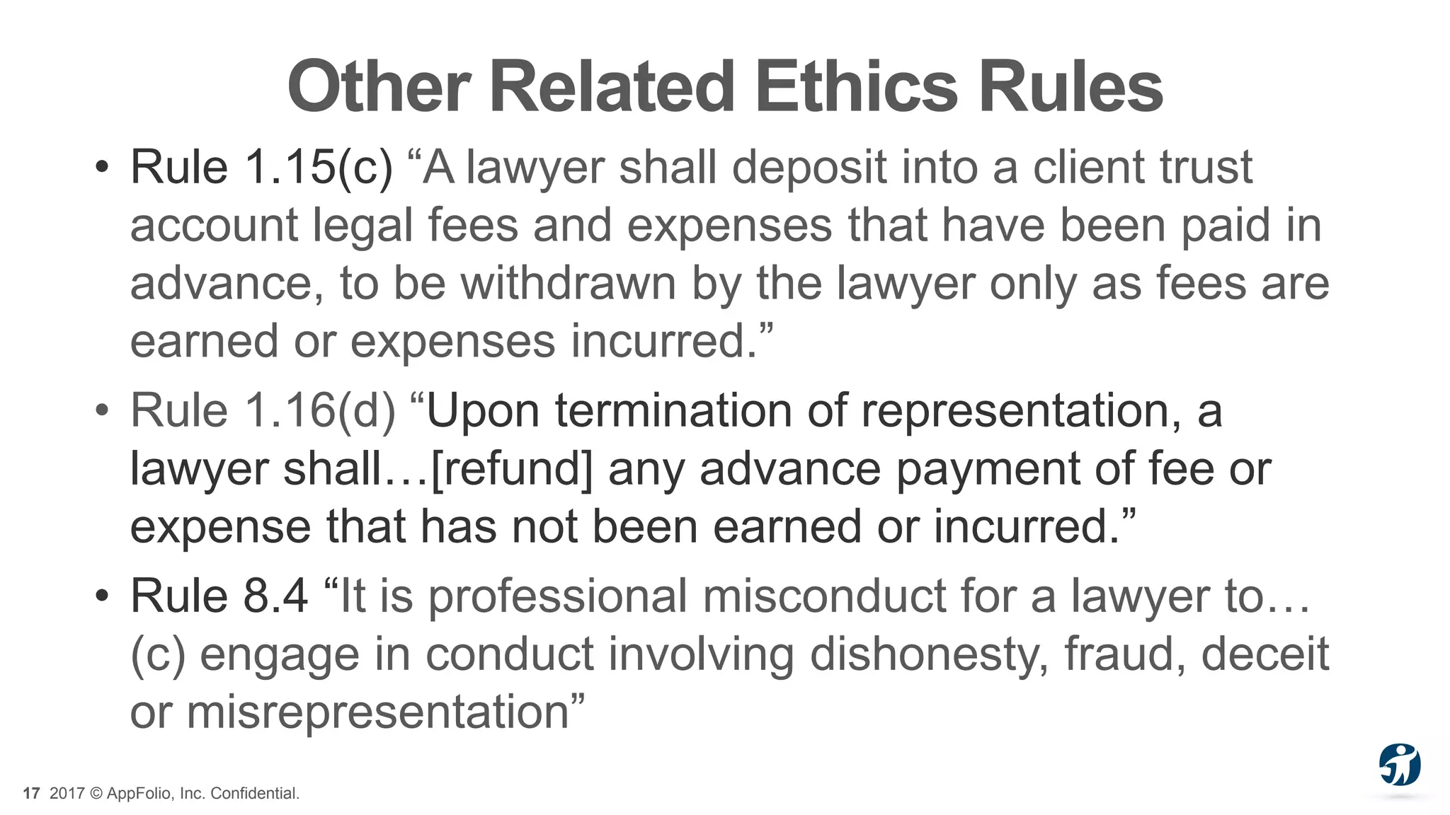 17 2017 © AppFolio, Inc. Confidential.
Other Related Ethics Rules
• Rule 1.15(c) “A lawyer shall deposit into a client trust
account legal fees and expenses that have been paid in
advance, to be withdrawn by the lawyer only as fees are
earned or expenses incurred.”
• Rule 1.16(d) “Upon termination of representation, a
lawyer shall…[refund] any advance payment of fee or
expense that has not been earned or incurred.”
• Rule 8.4 “It is professional misconduct for a lawyer to…
(c) engage in conduct involving dishonesty, fraud, deceit
or misrepresentation”
 