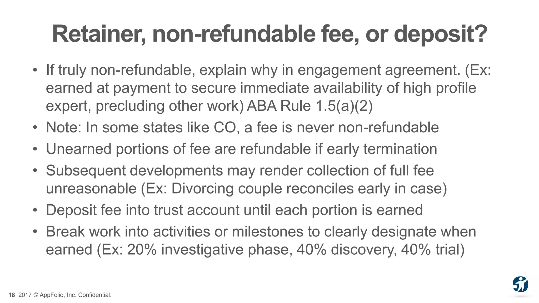 18 2017 © AppFolio, Inc. Confidential.
Retainer, non-refundable fee, or deposit?
• If truly non-refundable, explain why in engagement agreement. (Ex:
earned at payment to secure immediate availability of high profile
expert, precluding other work) ABA Rule 1.5(a)(2)
• Note: In some states like CO, a fee is never non-refundable
• Unearned portions of fee are refundable if early termination
• Subsequent developments may render collection of full fee
unreasonable (Ex: Divorcing couple reconciles early in case)
• Deposit fee into trust account until each portion is earned
• Break work into activities or milestones to clearly designate when
earned (Ex: 20% investigative phase, 40% discovery, 40% trial)
 