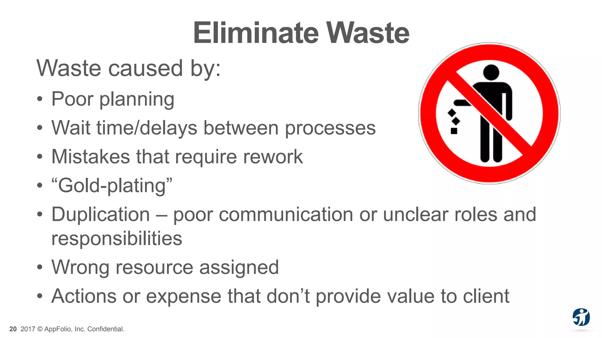 20 2017 © AppFolio, Inc. Confidential.
Eliminate Waste
Waste caused by:
• Poor planning
• Wait time/delays between processes
• Mistakes that require rework
• “Gold-plating”
• Duplication – poor communication or unclear roles and
responsibilities
• Wrong resource assigned
• Actions or expense that don’t provide value to client
 