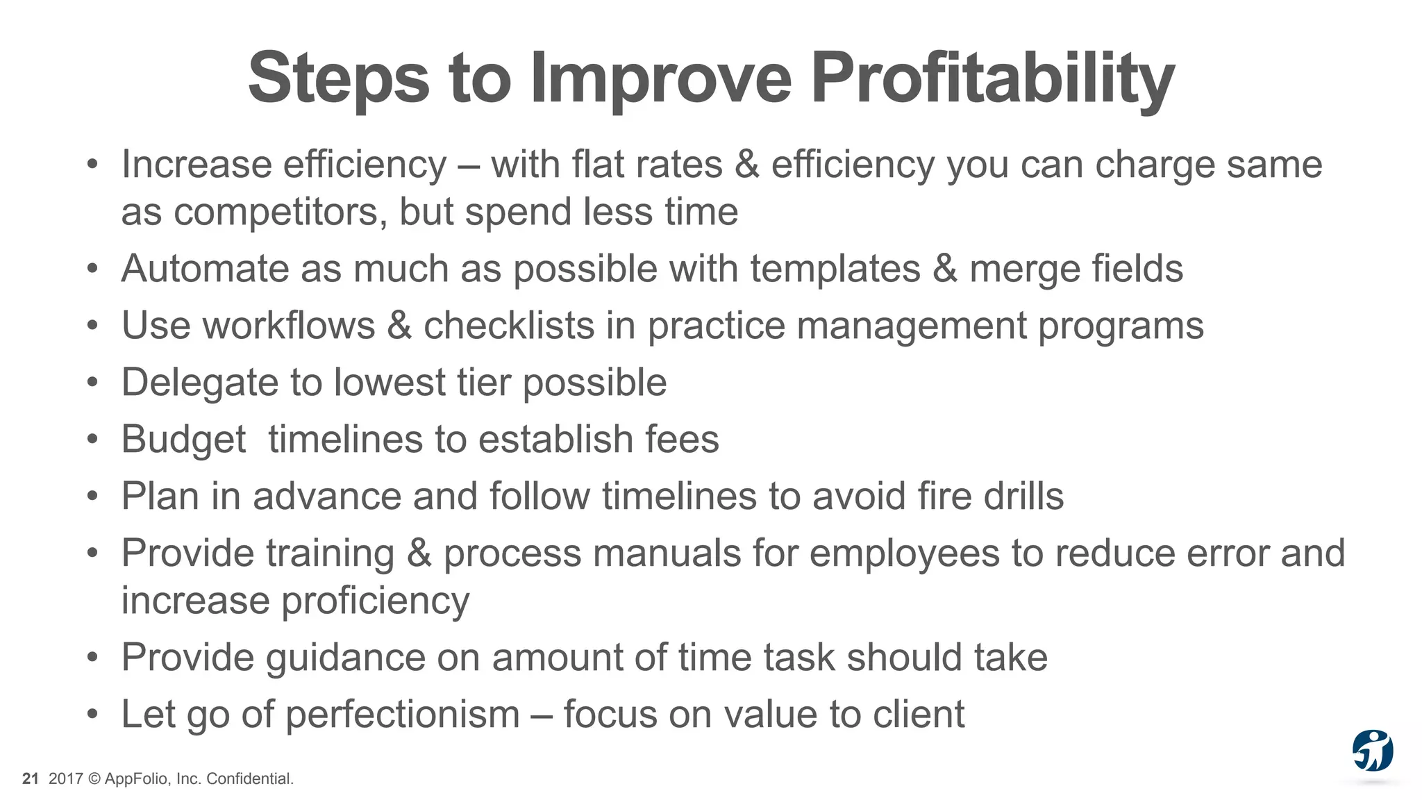 21 2017 © AppFolio, Inc. Confidential.
Steps to Improve Profitability
• Increase efficiency – with flat rates & efficiency you can charge same
as competitors, but spend less time
• Automate as much as possible with templates & merge fields
• Use workflows & checklists in practice management programs
• Delegate to lowest tier possible
• Budget timelines to establish fees
• Plan in advance and follow timelines to avoid fire drills
• Provide training & process manuals for employees to reduce error and
increase proficiency
• Provide guidance on amount of time task should take
• Let go of perfectionism – focus on value to client
 