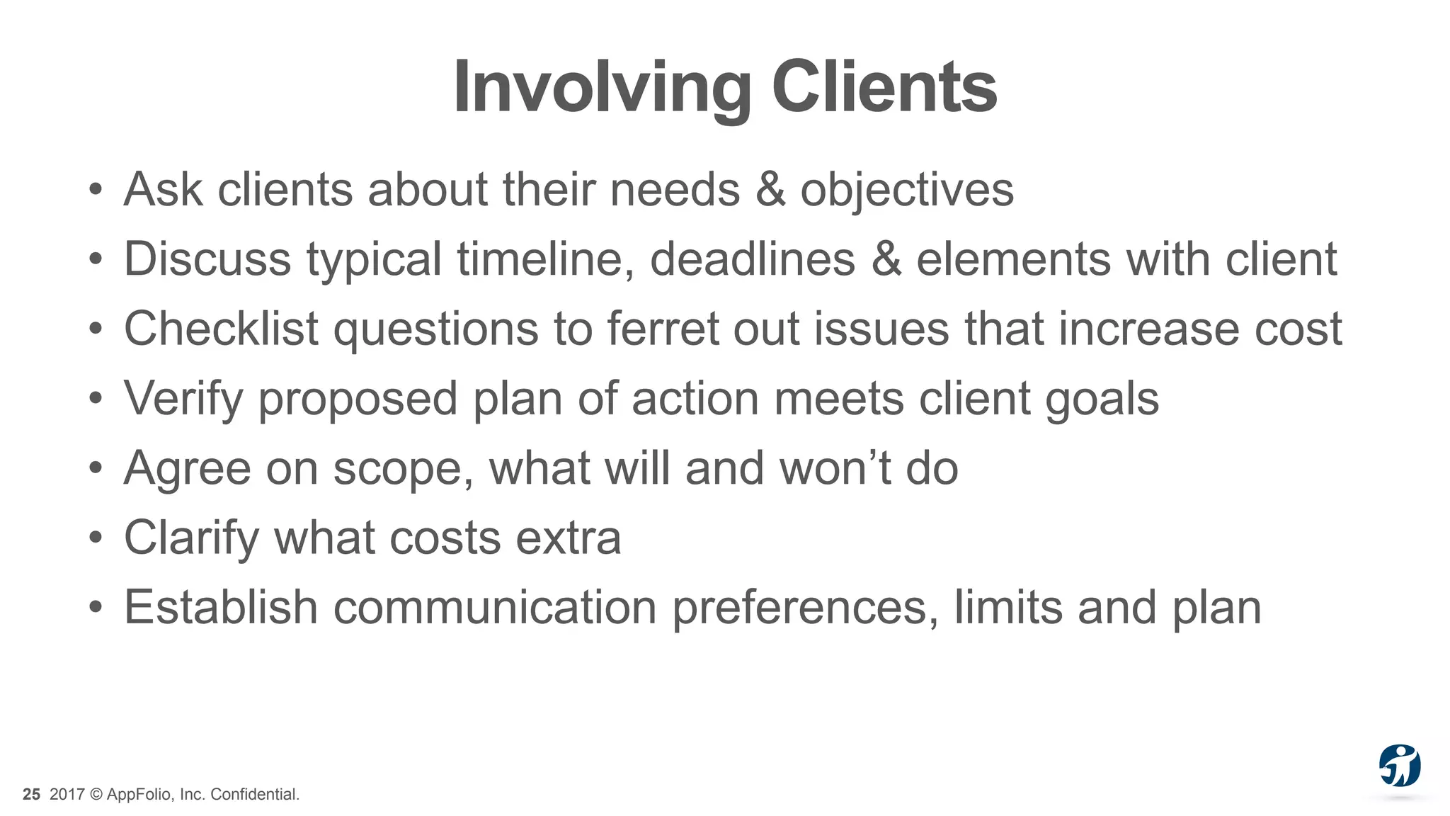 25 2017 © AppFolio, Inc. Confidential.
Involving Clients
• Ask clients about their needs & objectives
• Discuss typical timeline, deadlines & elements with client
• Checklist questions to ferret out issues that increase cost
• Verify proposed plan of action meets client goals
• Agree on scope, what will and won’t do
• Clarify what costs extra
• Establish communication preferences, limits and plan
 