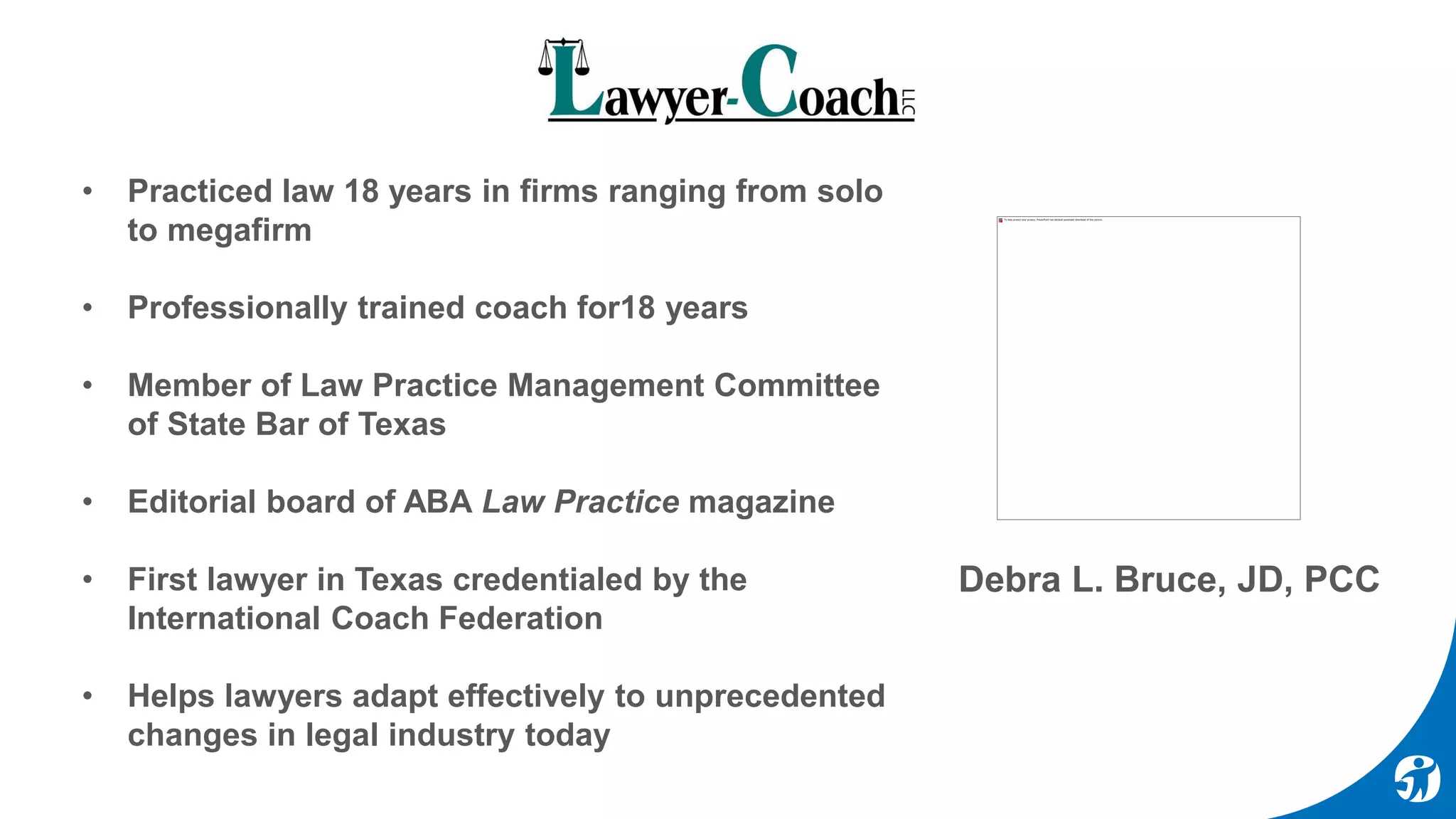 Debra L. Bruce, JD, PCC
• Practiced law 18 years in firms ranging from solo
to megafirm
• Professionally trained coach for18 years
• Member of Law Practice Management Committee
of State Bar of Texas
• Editorial board of ABA Law Practice magazine
• First lawyer in Texas credentialed by the
International Coach Federation
• Helps lawyers adapt effectively to unprecedented
changes in legal industry today
 