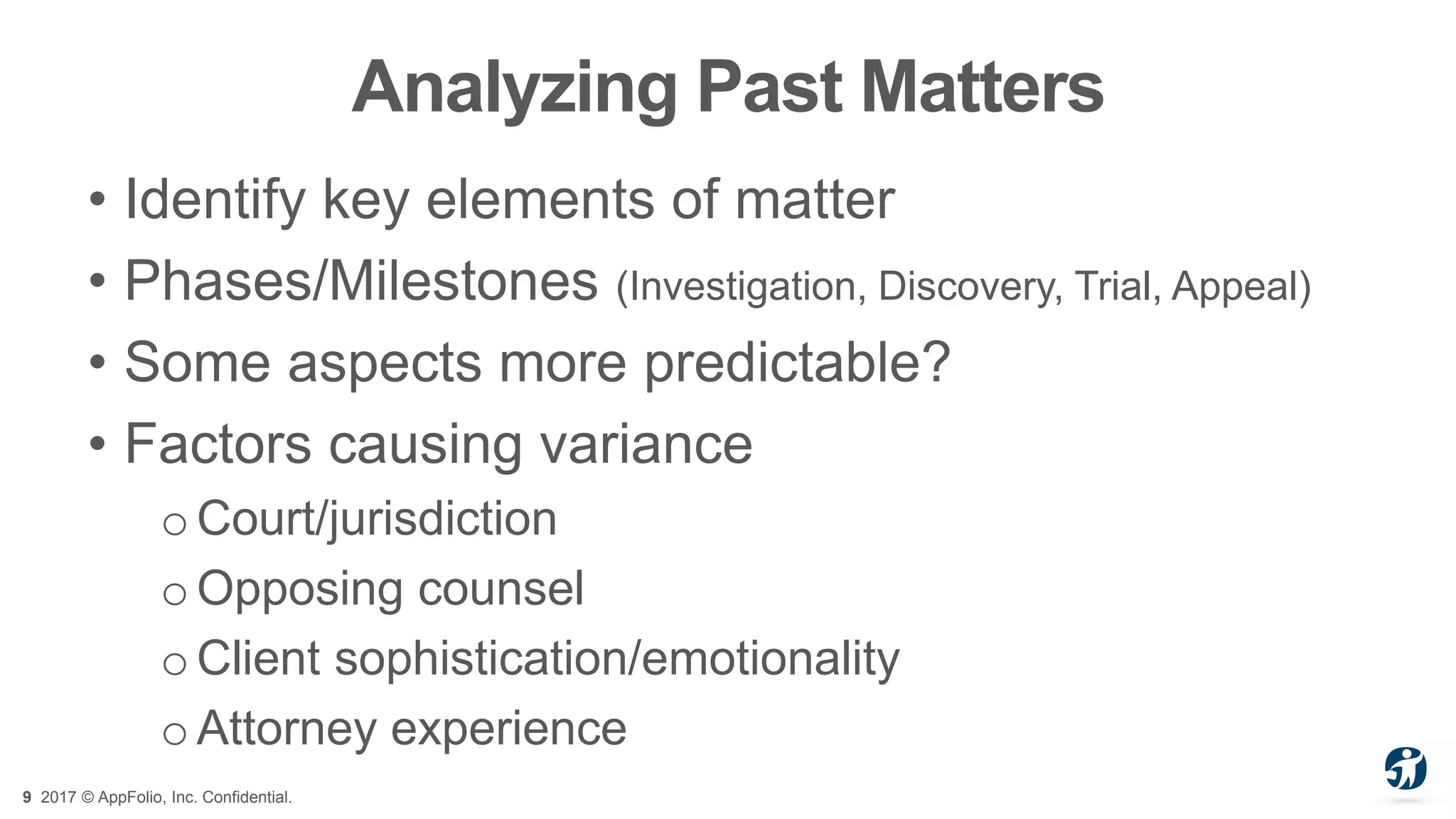 9 2017 © AppFolio, Inc. Confidential.
Analyzing Past Matters
• Identify key elements of matter
• Phases/Milestones (Investigation, Discovery, Trial, Appeal)
• Some aspects more predictable?
• Factors causing variance
oCourt/jurisdiction
o Opposing counsel
oClient sophistication/emotionality
o Attorney experience
 
