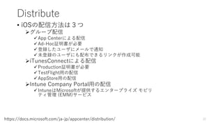 Distribute
• iOSの配信方法は３つ
グループ配信
App Centerによる配信
Ad-Hoc証明書が必要
登録したユーザにメールで通知
未登録のユーザにも配布できるリンクが作成可能
iTunesConnectによる配信
Production証明書が必要
TestFlight用の配信
AppStore用の配信
Intune Company Portal用の配信
IntuneはMicrosoftが提供するエンタープライズ モビリ
ティ管理 (EMM)サービス
22https://docs.microsoft.com/ja-jp/appcenter/distribution/
 