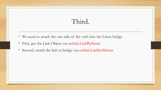 Third.
• We need to attach the one side of the veth into the Linux bridge
• First, get the Link Object via netlink.LinkByName
• Second, attach the link to bridge via netlink.LinkSetMaster
 