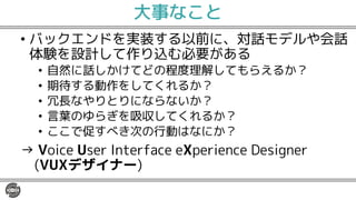 大事なこと
• バックエンドを実装する以前に、対話モデルや会話
体験を設計して作り込む必要がある
• 自然に話しかけてどの程度理解してもらえるか？
• 期待する動作をしてくれるか？
• 冗長なやりとりにならないか？
• 言葉のゆらぎを吸収してくれるか？
• ここで促すべき次の行動はなにか？
→ Voice User Interface eXperience Designer
(VUXデザイナー)
 