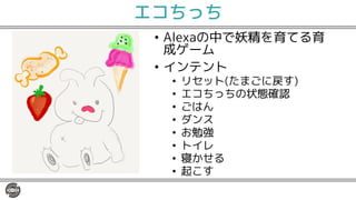 エコちっち
• Alexaの中で妖精を育てる育
成ゲーム
• インテント
• リセット(たまごに戻す)
• エコちっちの状態確認
• ごはん
• ダンス
• お勉強
• トイレ
• 寝かせる
• 起こす
 