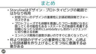 まとめ
• Storylineはデザイン・プロトタイピングの範囲で
はかなり有用
• 対話フローのデザインの重要性に計画初期段階でフォー
カスできる
• プロトフェーズでも体験を意識したフロー制御になると
困ってくる可能性もある >ステートでの制御を考慮する
段階になったら早めにLambdaないし別のバックエンド
に切り替える判断
• エンハンス開発の速度が速いのですぐに良くなっていく
• 何より対話のデザインの重要性に気づき、心地よ
い会話体験を作り上げることをつねに意識する必
要がある
 