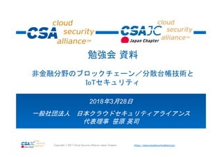 https://www.cloudsecurityalliance.jp/Copyright © 2017 Cloud Security Alliance Japan Chapter
2018年3月28日
一般社団法人 日本クラウドセキュリティアライアンス
代表理事 笹原 英司
勉強会 資料
非金融分野のブロックチェーン／分散台帳技術と
IoTセキュリティ
 