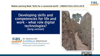 Developing skills and
competencies for life and
work – what role digital
technologies?
[long version]
Dr. Dominic Orr
d.orr@fibs.eu @dominicorr
Source:ownphoto.Lalibela,Ethiopia.
Mobile Learning Week “Skills for a connected world” , UNESCO Paris 28.03.2018
 