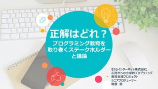 正解はどれ？
プログラミング教育を
取り巻くステークホルダー
と議論
さくらインターネット株式会社
石狩市への小学校プログラミング
教育支援プロジェクト
シニアプロデューサー
朝倉 恵
 