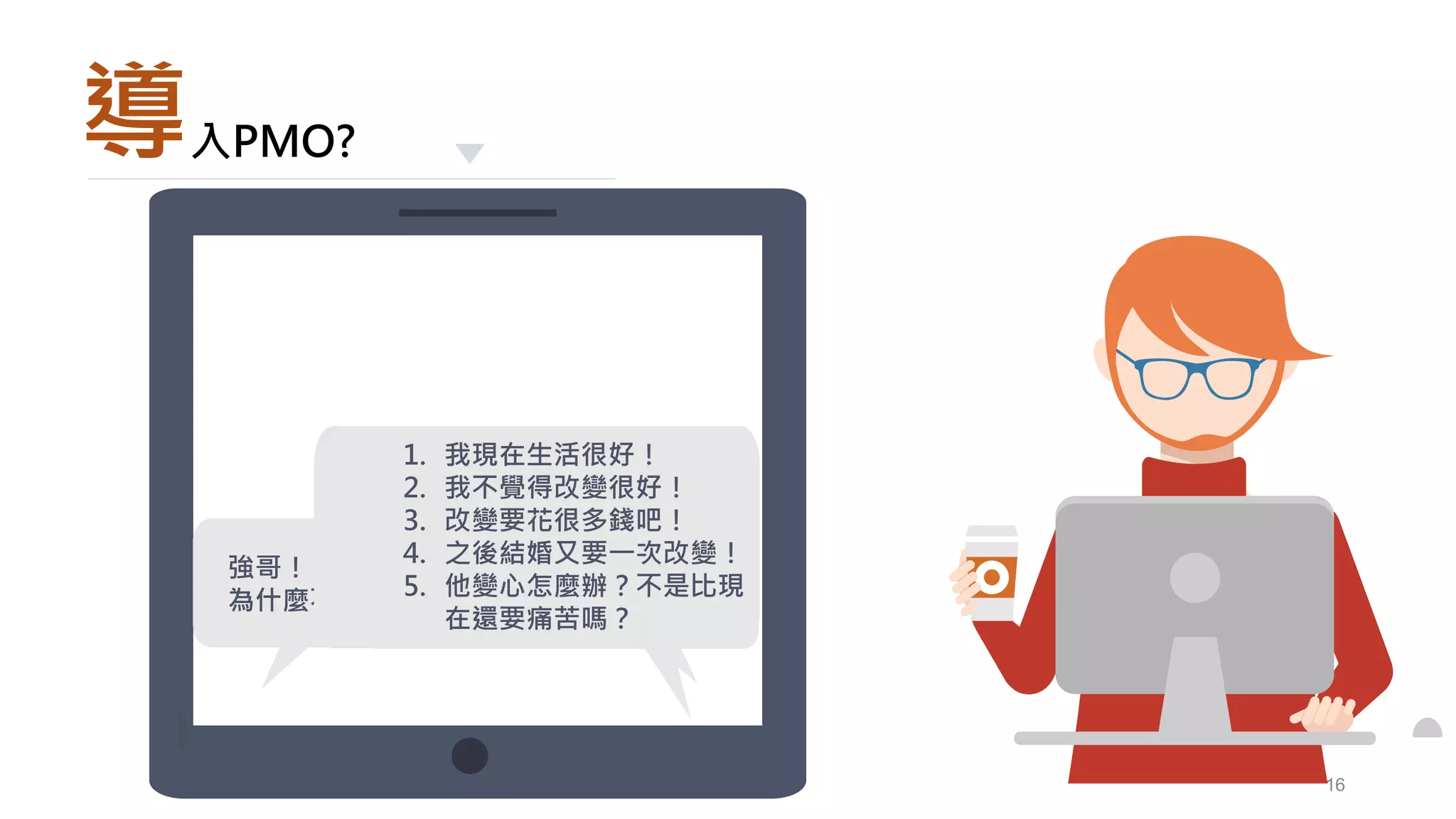 16
導入PMO?
女朋友有很好嗎?有太多
的不確定性了吧!
強哥！
為什麼不想交女朋友阿？
1. 我現在生活很好！
2. 我不覺得改變很好！
3. 改變要花很多錢吧！
4. 之後結婚又要一次改變！
5. 他變心怎麼辦？不是比現
在還要痛苦嗎？
 