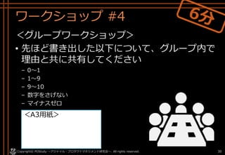 ワークショップ #4
＜グループワークショップ＞
• 先ほど書き出した以下について、グループ内で
理由と共に共有してください
– 0～1
– 1～9
– 9～10
– 数字をさげない
– マイナスゼロ
Copyright© POStudy ～アジャイル・プロダクトマネジメント研究会～. All rights reserved. 30
＜A3用紙＞
 