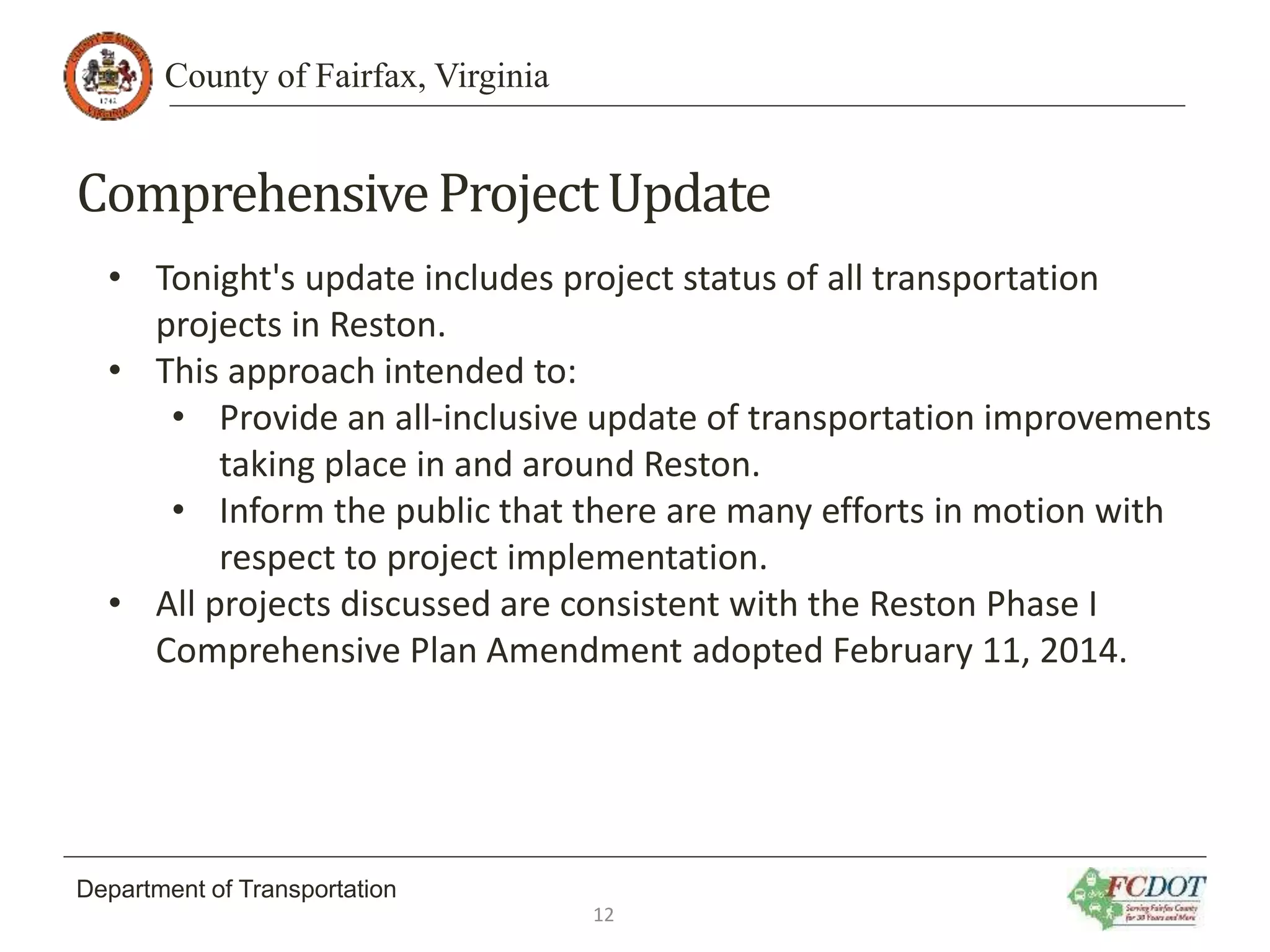 County of Fairfax, Virginia
Department of Transportation
ComprehensiveProjectUpdate
• Tonight's update includes project status of all transportation
projects in Reston.
• This approach intended to:
• Provide an all-inclusive update of transportation improvements
taking place in and around Reston.
• Inform the public that there are many efforts in motion with
respect to project implementation.
• All projects discussed are consistent with the Reston Phase I
Comprehensive Plan Amendment adopted February 11, 2014.
12
 