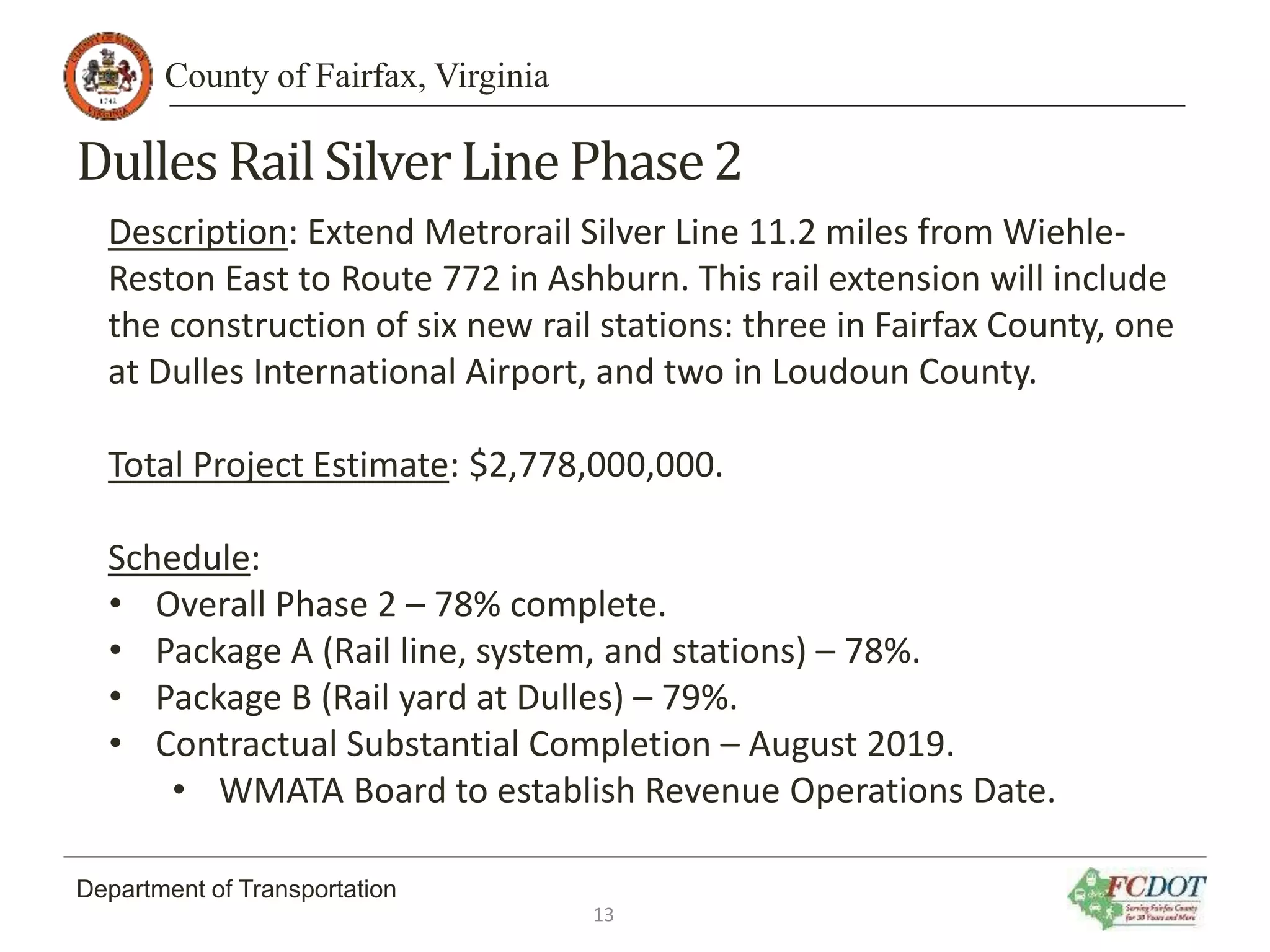 County of Fairfax, Virginia
Department of Transportation
Dulles Rail SilverLine Phase2
Description: Extend Metrorail Silver Line 11.2 miles from Wiehle-
Reston East to Route 772 in Ashburn. This rail extension will include
the construction of six new rail stations: three in Fairfax County, one
at Dulles International Airport, and two in Loudoun County.
Total Project Estimate: $2,778,000,000.
Schedule:
• Overall Phase 2 – 78% complete.
• Package A (Rail line, system, and stations) – 78%.
• Package B (Rail yard at Dulles) – 79%.
• Contractual Substantial Completion – August 2019.
• WMATA Board to establish Revenue Operations Date.
13
 
