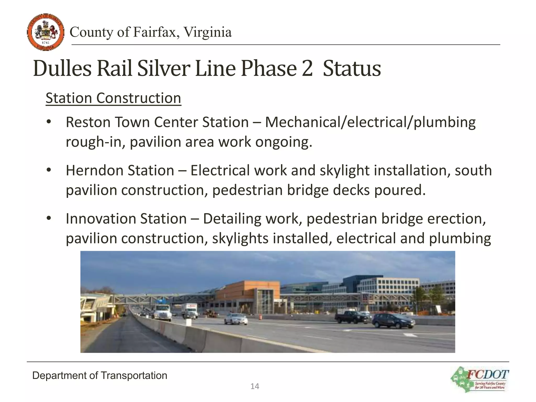 County of Fairfax, Virginia
Department of Transportation
Dulles Rail SilverLine Phase2 Status
Station Construction
• Reston Town Center Station – Mechanical/electrical/plumbing
rough-in, pavilion area work ongoing.
• Herndon Station – Electrical work and skylight installation, south
pavilion construction, pedestrian bridge decks poured.
• Innovation Station – Detailing work, pedestrian bridge erection,
pavilion construction, skylights installed, electrical and plumbing
14
 