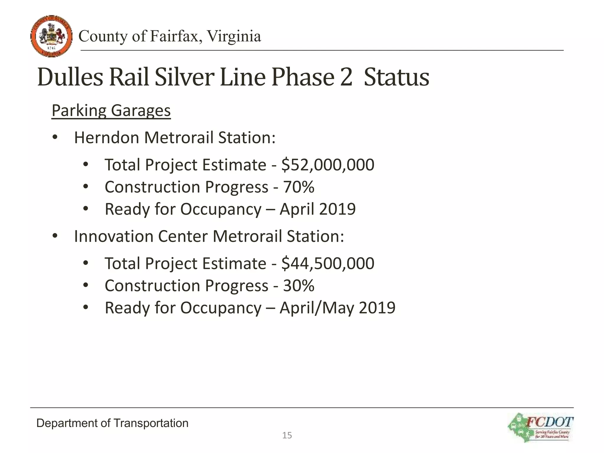County of Fairfax, Virginia
Department of Transportation
Dulles Rail SilverLine Phase2 Status
Parking Garages
• Herndon Metrorail Station:
• Total Project Estimate - $52,000,000
• Construction Progress - 70%
• Ready for Occupancy – April 2019
• Innovation Center Metrorail Station:
• Total Project Estimate - $44,500,000
• Construction Progress - 30%
• Ready for Occupancy – April/May 2019
15
 