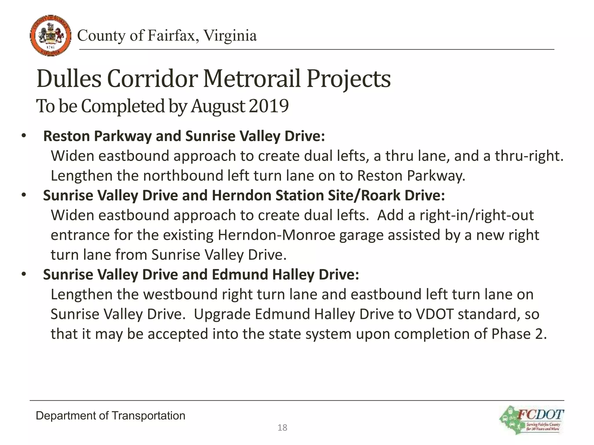 County of Fairfax, Virginia
Department of Transportation
Dulles CorridorMetrorail Projects
TobeCompletedbyAugust2019
• Reston Parkway and Sunrise Valley Drive:
Widen eastbound approach to create dual lefts, a thru lane, and a thru-right.
Lengthen the northbound left turn lane on to Reston Parkway.
• Sunrise Valley Drive and Herndon Station Site/Roark Drive:
Widen eastbound approach to create dual lefts. Add a right-in/right-out
entrance for the existing Herndon-Monroe garage assisted by a new right
turn lane from Sunrise Valley Drive.
• Sunrise Valley Drive and Edmund Halley Drive:
Lengthen the westbound right turn lane and eastbound left turn lane on
Sunrise Valley Drive. Upgrade Edmund Halley Drive to VDOT standard, so
that it may be accepted into the state system upon completion of Phase 2.
18
 