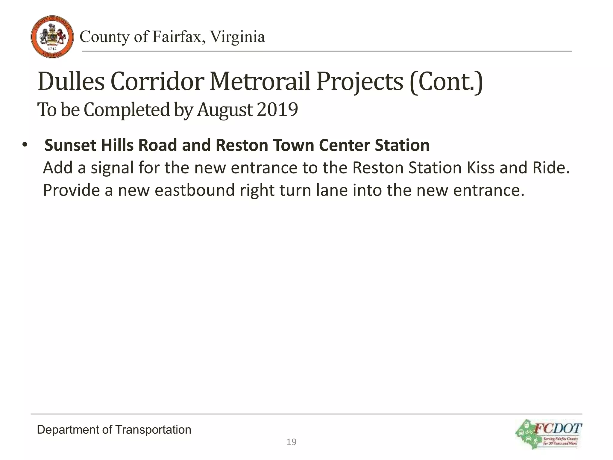 County of Fairfax, Virginia
Department of Transportation
Dulles CorridorMetrorail Projects(Cont.)
TobeCompletedbyAugust2019
• Sunset Hills Road and Reston Town Center Station
Add a signal for the new entrance to the Reston Station Kiss and Ride.
Provide a new eastbound right turn lane into the new entrance.
19
 