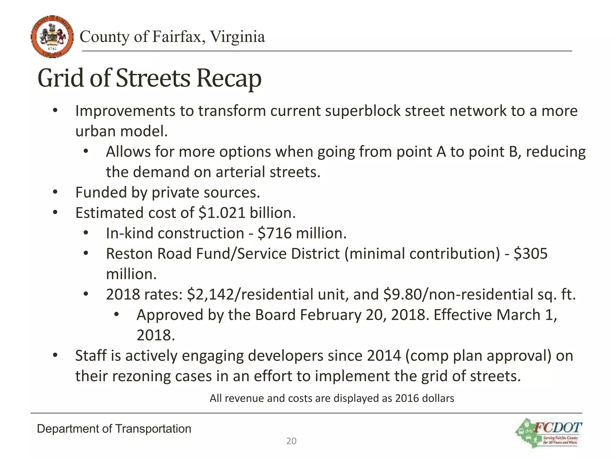 County of Fairfax, Virginia
Department of Transportation
Gridof Streets Recap
• Improvements to transform current superblock street network to a more
urban model.
• Allows for more options when going from point A to point B, reducing
the demand on arterial streets.
• Funded by private sources.
• Estimated cost of $1.021 billion.
• In-kind construction - $716 million.
• Reston Road Fund/Service District (minimal contribution) - $305
million.
• 2018 rates: $2,142/residential unit, and $9.80/non-residential sq. ft.
• Approved by the Board February 20, 2018. Effective March 1,
2018.
• Staff is actively engaging developers since 2014 (comp plan approval) on
their rezoning cases in an effort to implement the grid of streets.
All revenue and costs are displayed as 2016 dollars
20
 