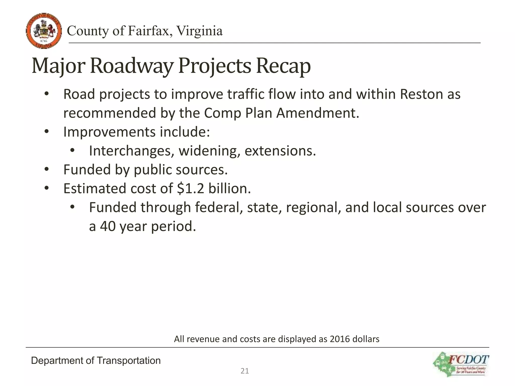 County of Fairfax, Virginia
Department of Transportation
MajorRoadwayProjectsRecap
• Road projects to improve traffic flow into and within Reston as
recommended by the Comp Plan Amendment.
• Improvements include:
• Interchanges, widening, extensions.
• Funded by public sources.
• Estimated cost of $1.2 billion.
• Funded through federal, state, regional, and local sources over
a 40 year period.
All revenue and costs are displayed as 2016 dollars
21
 
