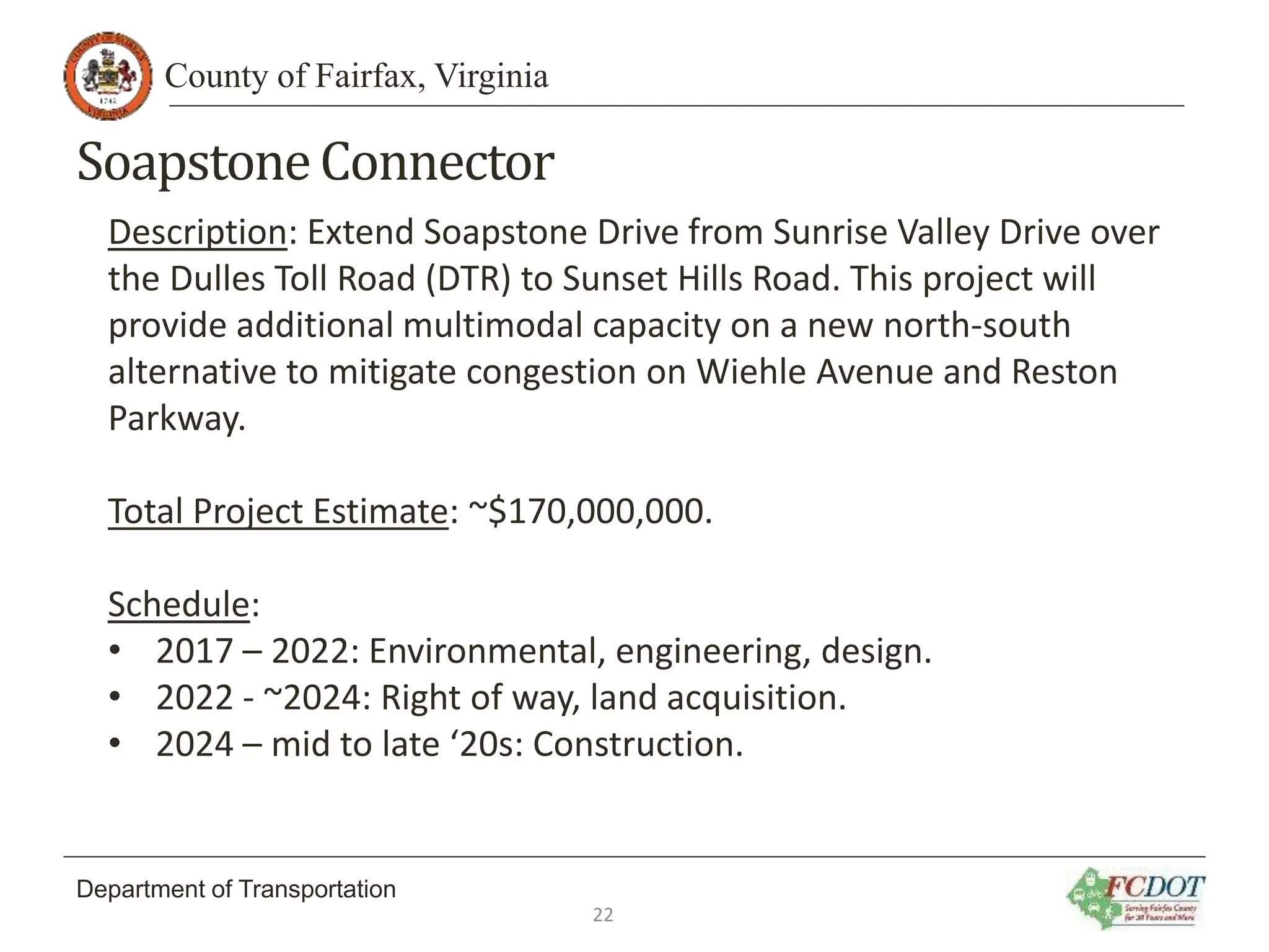 County of Fairfax, Virginia
Department of Transportation
SoapstoneConnector
Description: Extend Soapstone Drive from Sunrise Valley Drive over
the Dulles Toll Road (DTR) to Sunset Hills Road. This project will
provide additional multimodal capacity on a new north‐south
alternative to mitigate congestion on Wiehle Avenue and Reston
Parkway.
Total Project Estimate: ~$170,000,000.
Schedule:
• 2017 – 2022: Environmental, engineering, design.
• 2022 - ~2024: Right of way, land acquisition.
• 2024 – mid to late ‘20s: Construction.
22
 