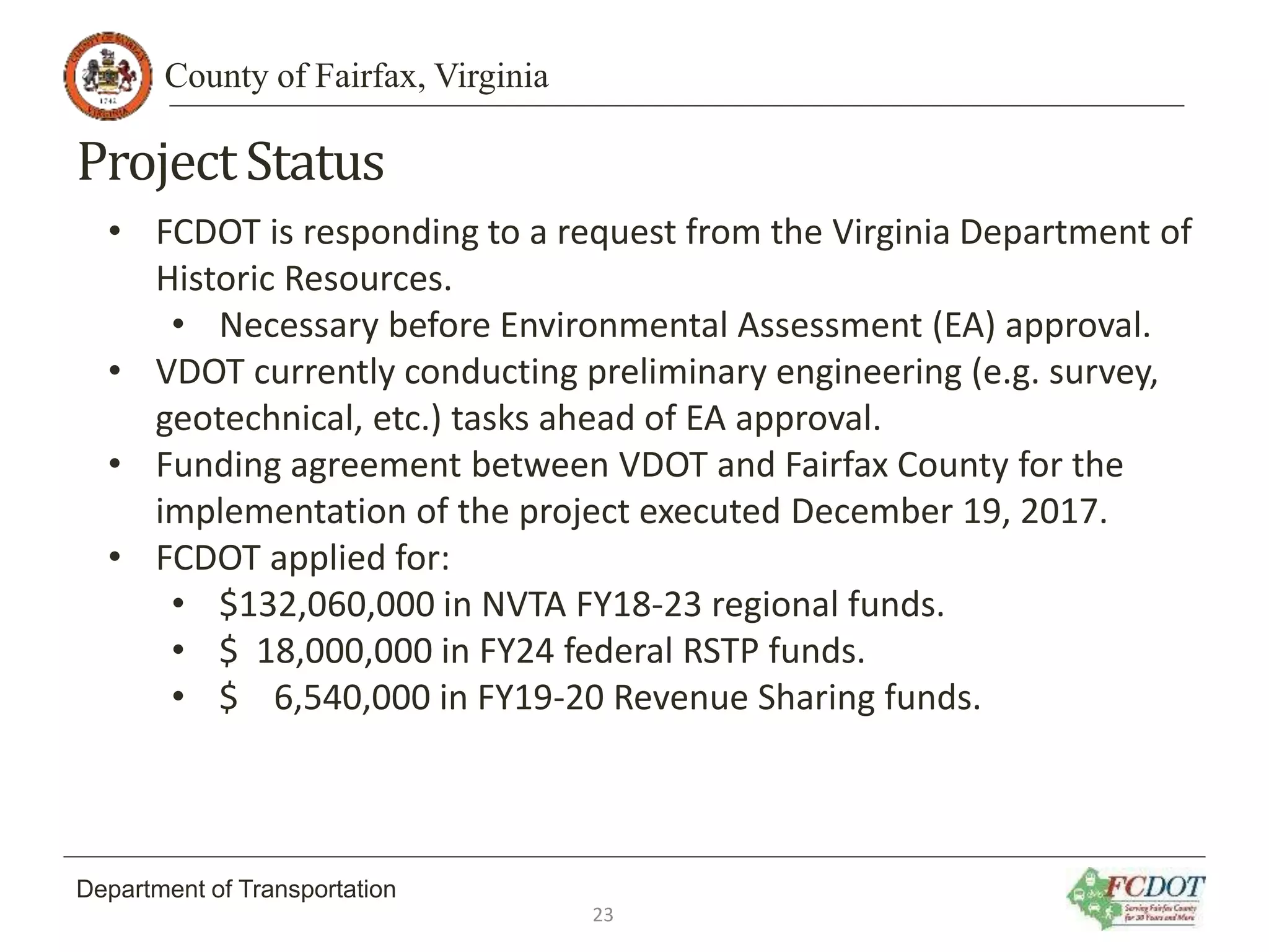 County of Fairfax, Virginia
Department of Transportation
ProjectStatus
• FCDOT is responding to a request from the Virginia Department of
Historic Resources.
• Necessary before Environmental Assessment (EA) approval.
• VDOT currently conducting preliminary engineering (e.g. survey,
geotechnical, etc.) tasks ahead of EA approval.
• Funding agreement between VDOT and Fairfax County for the
implementation of the project executed December 19, 2017.
• FCDOT applied for:
• $132,060,000 in NVTA FY18-23 regional funds.
• $ 18,000,000 in FY24 federal RSTP funds.
• $ 6,540,000 in FY19-20 Revenue Sharing funds.
23
 